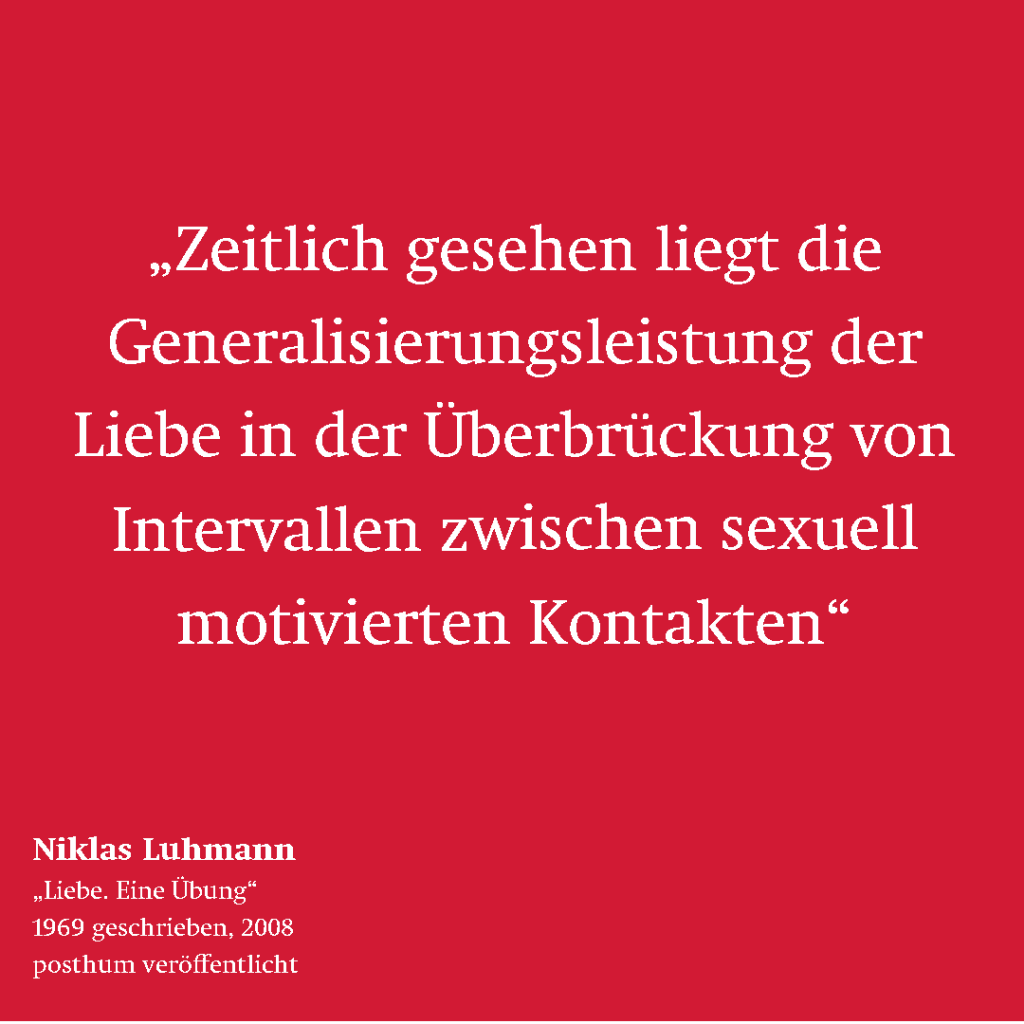 Zitat von Niklas Luhmann: "Zeitlich gesehen liegt die Generalisierungsleistung der Liebe in der Überbrückung von Intervallen zwischen sexuall motivierten Kontakten."