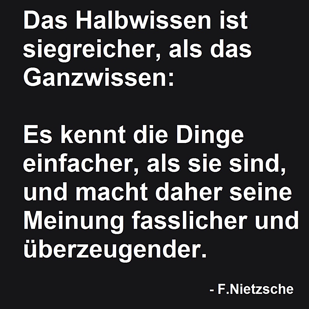 Das Halbwissen ist siegreicher, als das Ganzwissen: Es kennt die Dinge einfacher, als sie sind, und macht daher seine Meinung fasslicher und überzeugender.